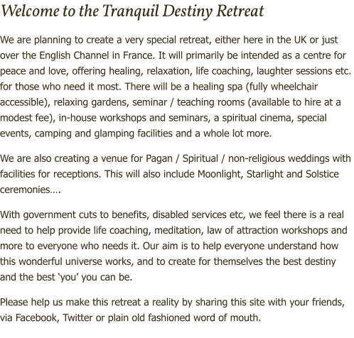 Welcome to the Tranquil Destiny Retreat We are planning to create a very special retreat, either here in the UK or just over the English Channel in France. It will primarily be intended as a centre for peace and love, offering healing, relaxation, life coaching, laughter sessions etc. for those who need it most. There will be a healing spa (fully wheelchair accessible), relaxing gardens, seminar / teaching rooms (available to hire at a modest fee), in-house workshops and seminars, a spiritual cinema, special events, camping and glamping facilities and a whole lot more. We are also creating a venue for Pagan / Spiritual / non-religious weddings with facilities for receptions. This will also include Moonlight, Starlight and Solstice ceremonies…. With government cuts to benefits, disabled services etc, we feel there is a real need to help provide life coaching, meditation, law of attraction workshops and more to everyone who needs it. Our aim is to help everyone understand how this wonderful universe works, and to create for themselves the best destiny and the best ‘you’ you can be.  Please help us make this retreat a reality by sharing this site with your friends, via Facebook, Twitter or plain old fashioned word of mouth.